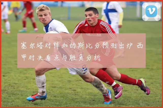 塞尔塔对阵加的斯比分预测出炉 西甲对决看点与胜负分析