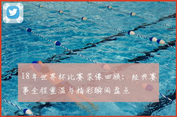 18年世界杯比赛录像回顾:经典赛事全程重温与精彩瞬间盘点
