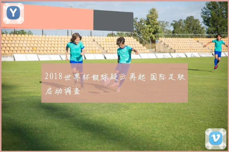 2018世界杯假球疑云再起 国际足联启动调查