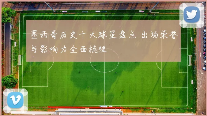 墨西哥历史十大球星盘点 出场荣誉与影响力全面梳理