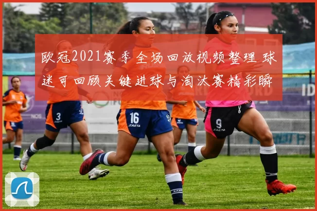 欧冠2021赛季全场回放视频整理 球迷可回顾关键进球与淘汰赛精彩瞬间