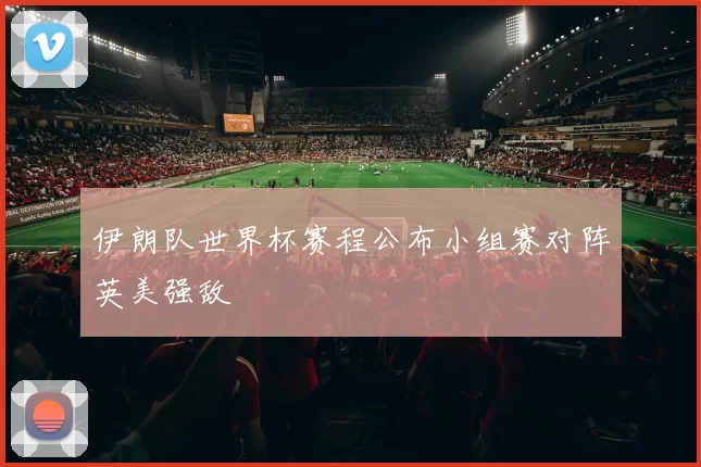 伊朗队世界杯赛程公布小组赛对阵英美强敌