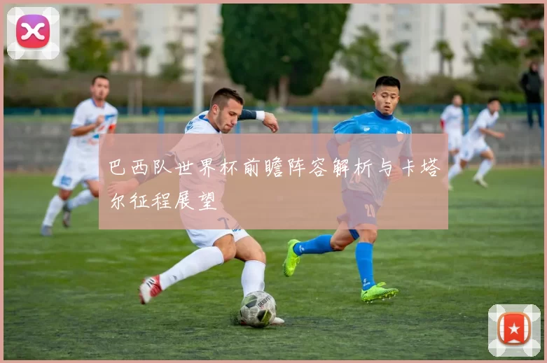 巴西队世界杯前瞻阵容解析与卡塔尔征程展望