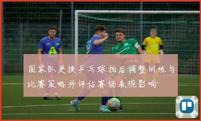 国家队更换乒乓球拍后调整训练与比赛策略并评估赛场表现影响