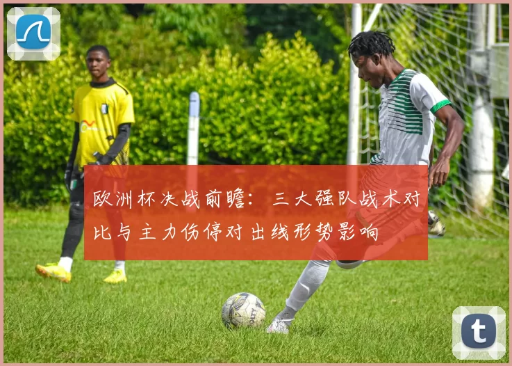 欧洲杯决战前瞻：三大强队战术对比与主力伤停对出线形势影响