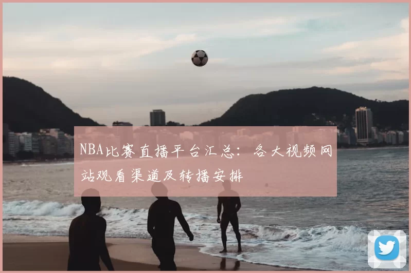 NBA比赛直播平台汇总:各大视频网站观看渠道及转播安排