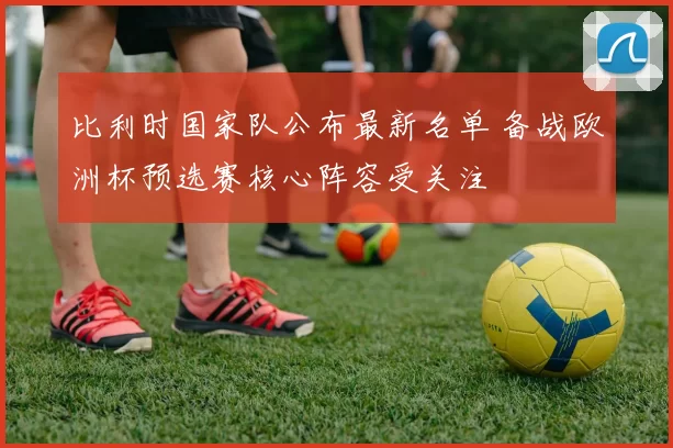 比利时国家队公布最新名单 备战欧洲杯预选赛核心阵容受关注