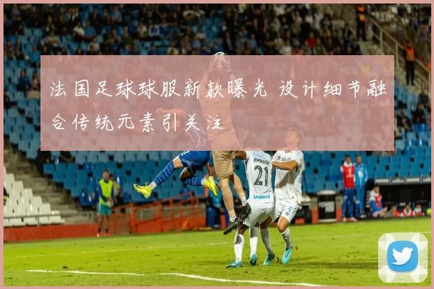 法国足球球服新款曝光 设计细节融合传统元素引关注