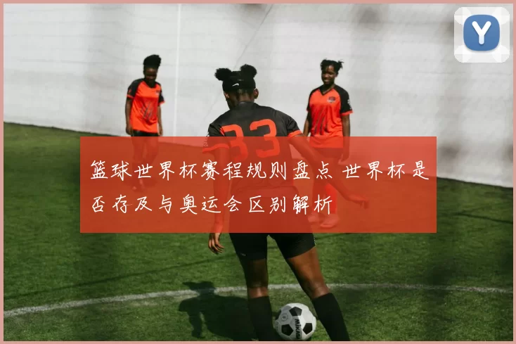 篮球世界杯赛程规则盘点 世界杯是否存及与奥运会区别解析