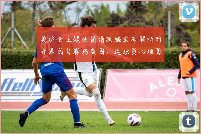 奥运会主题曲简谱改编发布解析对开幕式与赛场氛围、运动员心理影响