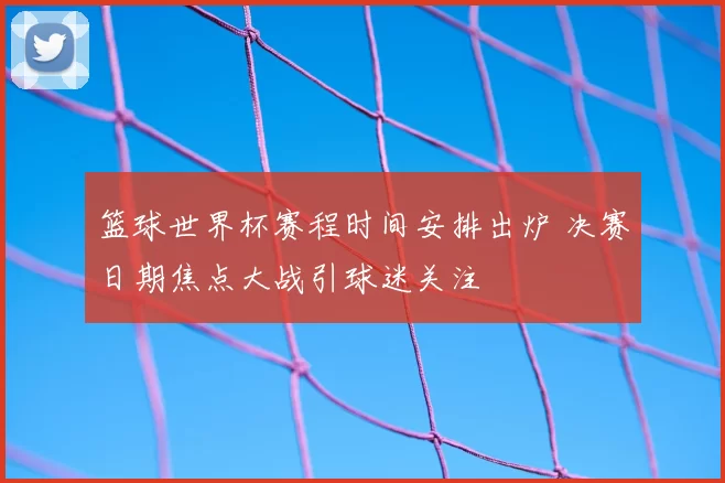 篮球世界杯赛程时间安排出炉 决赛日期焦点大战引球迷关注