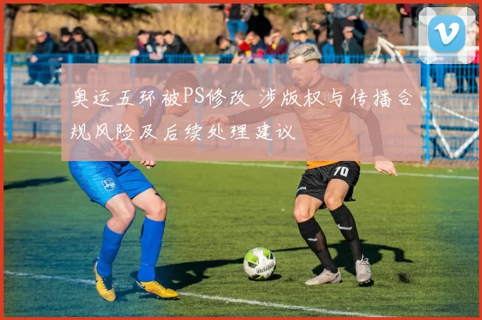 奥运五环被PS修改 涉版权与传播合规风险及后续处理建议