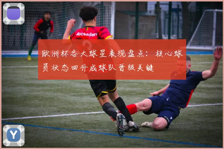 欧洲杯各大球星表现盘点：核心球员状态回升成球队晋级关键