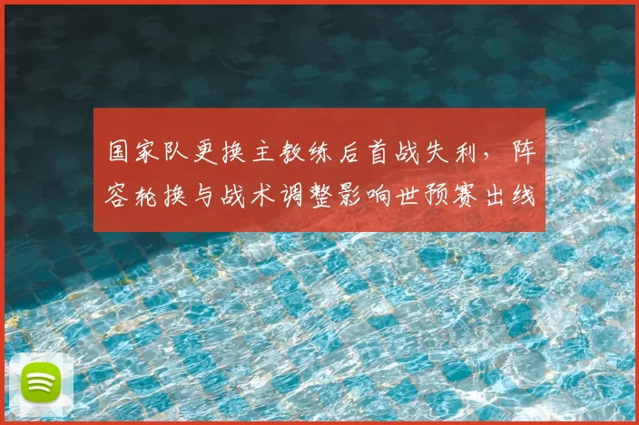 国家队更换主教练后首战失利,阵容轮换与战术调整影响世预赛出线前景