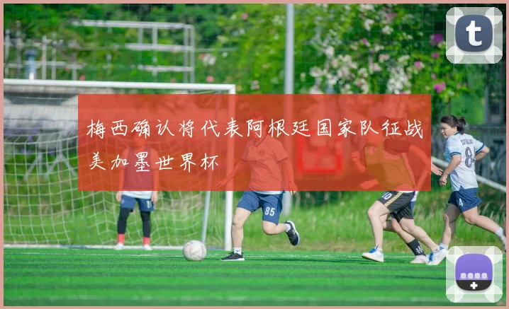 梅西确认将代表阿根廷国家队征战美加墨世界杯