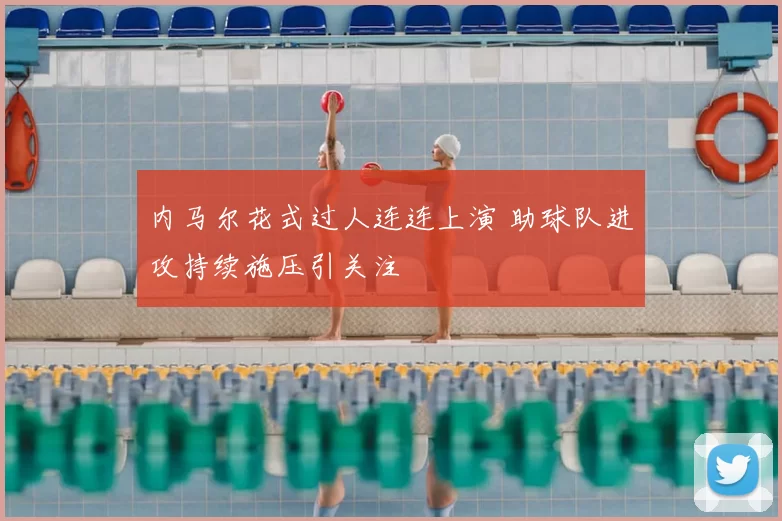 内马尔花式过人连连上演 助球队进攻持续施压引关注