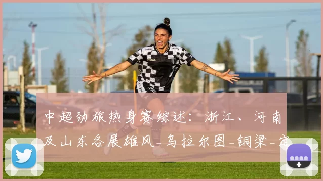 中超劲旅热身赛综述:浙江、河南及山东各展雄风_乌拉尔图_铜梁_定位球