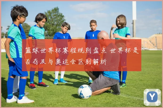 篮球世界杯赛程规则盘点 世界杯是否存及与奥运会区别解析