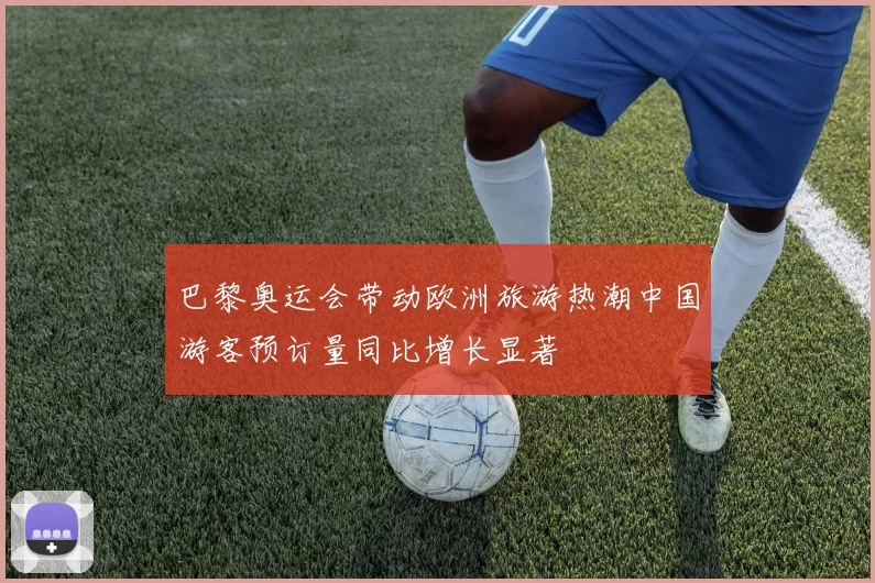 巴黎奥运会带动欧洲旅游热潮中国游客预订量同比增长显著