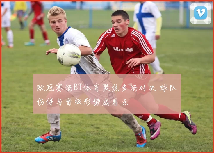 欧冠赛场BT体育聚焦多场对决 球队伤停与晋级形势成看点