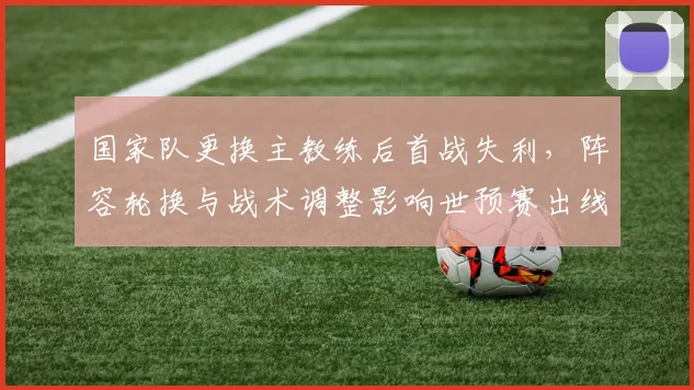 国家队更换主教练后首战失利,阵容轮换与战术调整影响世预赛出线前景